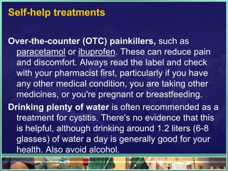 Self-help treatments 
Over-the-counter (OTC) painkillers, such as 
paracetamol or ibuprofen. These can reduce pain 
and discomfort. Always read the label and check 
with your pharmacist first, particularly if you have 
any other medical condition, you are taking other 
medicines, or you're pregnant or breastfeeding. 
Drinking plenty of water is often recommended as a 
treatment for cystitis. There's no evidence that this 
is helpful, although drinking around 1.2 liters (6-8 
glasses) of water a day is generally good for your 
health. Also avoid alcohol. 
 