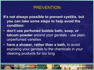 PREVENTION 
It's not always possible to prevent cystitis, but 
you can take some steps to help avoid the 
condition: 
• don't use perfumed bubble bath, soap, or 
talcum powder around your genitals - use plain, 
unperfumed varieties 
• have a shower, rather than a bath, to avoid 
exposing your genitals to the chemicals in your 
cleaning products for too long 
 