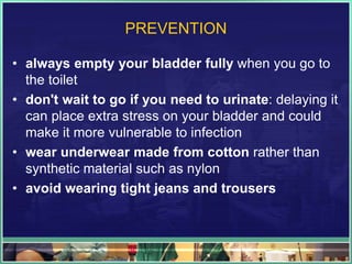 PREVENTION 
• always empty your bladder fully when you go to 
the toilet 
• don't wait to go if you need to urinate: delaying it 
can place extra stress on your bladder and could 
make it more vulnerable to infection 
• wear underwear made from cotton rather than 
synthetic material such as nylon 
• avoid wearing tight jeans and trousers 
 