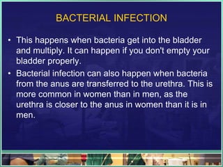 BACTERIAL INFECTION 
• This happens when bacteria get into the bladder 
and multiply. It can happen if you don't empty your 
bladder properly. 
• Bacterial infection can also happen when bacteria 
from the anus are transferred to the urethra. This is 
more common in women than in men, as the 
urethra is closer to the anus in women than it is in 
men. 
 
