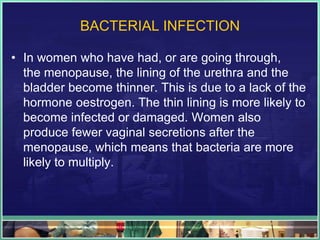 BACTERIAL INFECTION 
• In women who have had, or are going through, 
the menopause, the lining of the urethra and the 
bladder become thinner. This is due to a lack of the 
hormone oestrogen. The thin lining is more likely to 
become infected or damaged. Women also 
produce fewer vaginal secretions after the 
menopause, which means that bacteria are more 
likely to multiply. 
 