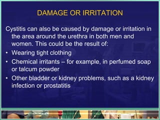 DAMAGE OR IRRITATION 
Cystitis can also be caused by damage or irritation in 
the area around the urethra in both men and 
women. This could be the result of: 
• Wearing tight clothing 
• Chemical irritants – for example, in perfumed soap 
or talcum powder 
• Other bladder or kidney problems, such as a kidney 
infection or prostatitis 
 