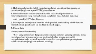 4. Hubungan kelamin- lebih mudah mendapat jangkitan jika pasangan
mendapat jangkitan sperti STD(gonorrhoea).
5. Sistem immune lemah- imuniti badan tidak mampu melawan
mikroorganisma yang menyebabkan jangkitan pada Saluran kencing.
-cth : pesakit HIV dan diabetis.
6. Perempuan mempunyai urethra lebih pendek berbanding lelaki dimana
menyebabkan perebakan ke bladder menjadi cepat.
7. Faktor lain.
-urinary tract abnormality
~bayi yang dilahirkan dengan keabnormalan saluran kencing dimana tidak
membenarkan urin untuk keluar daripada badan secara normal @
menyebabkan urin kembali semula ke urethra menyebabkan peningkatan
risiko mendapat jangkitan saluran kencing.
 