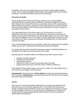 If antibiotics don't work, it's possible that you have a type of cystitis called interstitial
cystitis. This is chronic (long-lasting) inflammation of your bladder wall that isn't caused
by infection. Your GP will be able to give you more information.

Prevention of cystitis

There's good evidence to show that drinking cranberry juice or taking capsules
containing 200mg of cranberry extract is effective in preventing cystitis from coming
back. However, it's not clear if this works as a treatment. Ask your GP or pharmacist for
advice before taking cranberry capsules or drinks, particularly if you're taking the blood-
thinning medicine warfarin. Avoid cranberry juice containing lots of sugar, as sugar can
encourage bacteria to grow.

If you get cystitis three or more times a year, your GP may give you a course of
antibiotics to keep at home so you can start taking them as soon as you know you're
getting a bout of cystitis. Alternatively, if you get repeated attacks, you may need to take
a low dose of antibiotics for six to 12 months. If you get cystitis after having sex, your GP
may advise you to take a single dose of antibiotics immediately after you have had sex
to prevent an attack.

If you use spermicidal products for contraception, which can increase your risk of getting
cystitis, ask your GP or family planning adviser about alternative methods.

For women who have been through the menopause, creams containing oestrogen can
be applied to the vagina and may reduce the risk of cystitis.

Although lacking in scientific evidence, the following may help to prevent cystitis:

   •   passing urine after having sex
   •   increasing your fluid intake
   •   wearing loose clothing
   •   wiping front to back, not back to front after going to the toilet
   •   passing urine as soon as you feel the need to, instead of 'holding on'

Some people find that certain triggers, such as tea or coffee, can make cystitis worse. If
you notice any such triggers, try to avoid them.

Pyelonephritis: Pyelonephritis is a kidney infection, usually from bacteria that spread
from the bladder. Pyelonephritis is an ascending urinary tract infection that has reached
the pyelum (pelvis) of the kidney


Causes

Most cases of "community-acquired" pyelonephritis are due to bowel organisms that
enter the urinary tract. Common organisms are E. coli (70-80%) and Enterococcus
faecalis. Hospital-acquired infections may be due to coliforms and enterococci, as well
as other organisms uncommon in the community (e.g. Klebsiella spp., Pseudomonas
aeruginosa). Most cases of pyelonephritis start off as lower urinary tract infections,
mainly cystitis and prostatitis.[1]
 