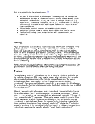 Risk is increased in the following situations:[1][2]

    •   Mechanical: any structural abnormalities to the kidneys and the urinary tract,
        vesicoureteral reflux (VUR) especially in young children, calculi (kidney stones),
        urinary tract catheterisation, urinary tract stents or drainage procedures (e.g.
        nephrostomy), pregnancy, neurogenic bladder (e.g. due to spinal cord damage,
        spina bifida or multiple sclerosis) and prostate disease (e.g. benign prostatic
        hyperplasia) in men
    •   Constitutional: diabetes mellitus, immunocompromised states
    •   Behavioural: change in sexual partner within the last year, spermicide use
    •   Positive family history (close family members with frequent urinary tract
        infections)



Pathology

Acute pyelonephritis is an exudative purulent localized inflammation of the renal pelvis
(collecting system) and kidney. The renal parenchyma presents in the interstitium
abscesses (suppurative necrosis), consisting in purulent exudate (pus): neutrophils,
fibrin, cell debris and central germ colonies (hematoxylinophils). Tubules are damaged
by exudate and may contain neutrophil casts. In the early stages, glomeruli and vessels
are normal. Gross pathology often reveals pathognomonic radiations of hemorrhage and
suppuration through the renal pelvis to the renal cortex. Chronic infections can result in
fibrosis and scarring.

Xanthogranulomatous pyelonephritis is a form of chronic pyelonephritis associated with
granulomatous abscess formation and severe kidney destruction.

Treatment

As practically all cases of pyelonephritis are due to bacterial infections, antibiotics are
the mainstay of treatment. Mild cases may be treated with oral therapy, but generally
intravenous antibiotics are required for the initial stages of treatment. The type of
antibiotic depends on local practice, and may include fluoroquinolones (e.g.
ciprofloxacin), beta-lactam antibiotics (e.g. amoxicillin or a cephalosporin), trimethoprim
(or co-trimoxazole). Aminoglycosides are avoided due to their toxicity, but may be added
for a short duration.[1]

All acute cases with spiking fevers and leukocytosis should be admitted to the hospital
for IV fluids hydration and IV antibiotic treatment immediately. ciprofloxacin IV 400mg
every 12 hours is the first line treatment of choice. Alternatively, ampicillin IV 2g every 6
hours plus gentamicin IV 1mg/kg every 8 hours also provide excellent coverage. If the
patient is pregnant, ampicillin/gentamicin combination is the treatment of choice, as
ciprofloxacin is contraindicated. During the course of antibiotic treatment, serial white
blood count and temperature should be closely monitored. Typically, the IV antibiotics
should be continued till the patient is afebrile for at least 24 to 48 hours, then equivalent
oral antibiotic agents can be given for a total of 2-week duration of treatment.[3]
 