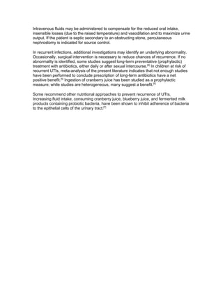 Intravenous fluids may be administered to compensate for the reduced oral intake,
insensible losses (due to the raised temperature) and vasodilation and to maximize urine
output. If the patient is septic secondary to an obstructing stone, percutaneous
nephrostomy is indicated for source control.

In recurrent infections, additional investigations may identify an underlying abnormality.
Occasionally, surgical intervention is necessary to reduce chances of recurrence. If no
abnormality is identified, some studies suggest long-term preventative (prophylactic)
treatment with antibiotics, either daily or after sexual intercourse.[4] In children at risk of
recurrent UTIs, meta-analysis of the present literature indicates that not enough studies
have been performed to conclude prescription of long-term antibiotics have a net
positive benefit.[5] Ingestion of cranberry juice has been studied as a prophylactic
measure; while studies are heterogeneous, many suggest a benefit.[6]

Some recommend other nutritional approaches to prevent recurrence of UTIs.
Increasing fluid intake, consuming cranberry juice, blueberry juice, and fermented milk
products containing probiotic bacteria, have been shown to inhibit adherence of bacteria
to the epithelial cells of the urinary tract.[7]
 