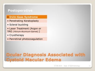 Ocular Diagnosis Associated with
Cystoid Macular Edema
Postoperative
• Irvin-Gass Syndrome
• Penetrating Keratoplasty
• Scleral buckling
• Laser Treatment (Argon or
YAG (Yttrium-Aluimium-Garnet) )
• Cryotherapy
• Panretinal photocoagulation
22-08-2015 Dept. of Ophthalmology 11
 