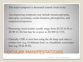 OCULAR MANIFESTATIONS
 The major symptom is decreased central visual acuity.
 Accompanying symptoms may include metamorphopsia,
micropsia, scotomata, ocular irritation, photophobia, and
conjunctival injection.
 Presenting visual acuities usually range from 20/25 (6/8) to
20/80 (6/26) but may be as poor as 20/400 (6/133).
 Clinically, CME is seen best using the slit lamp and either a
contact lens (e.g., Goldmann lens) or a handheld, noncontact
lens (e.g.,78 D, 60 D).
22-08-2015 Dept. of Ophthalmology 16
 