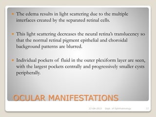 OCULAR MANIFESTATIONS
 The edema results in light scattering due to the multiple
interfaces created by the separated retinal cells.
 This light scattering decreases the neural retina’s translucency so
that the normal retinal pigment epithelial and choroidal
background patterns are blurred.
 Individual pockets of fluid in the outer plexiform layer are seen,
with the largest pockets centrally and progressively smaller cysts
peripherally.
22-08-2015 Dept. of Ophthalmology 17
 