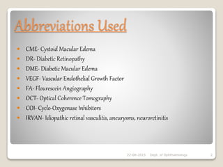 Abbreviations Used
 CME- Cystoid Macular Edema
 DR- Diabetic Retinopathy
 DME- Diabetic Macular Edema
 VEGF- Vascular Endothelial Growth Factor
 FA- Flourescein Angiography
 OCT- Optical Coherence Tomography
 COI- Cyclo-Oxygenase Inhibitors
 IRVAN- Idiopathic retinal vasculitis, aneurysms, neuroretinitis
22-08-2015 Dept. of Ophthalmology 2
 
