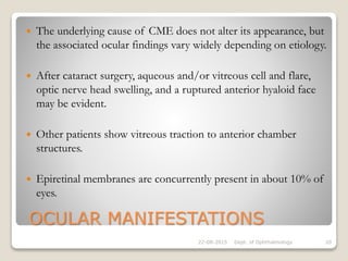 OCULAR MANIFESTATIONS
 The underlying cause of CME does not alter its appearance, but
the associated ocular findings vary widely depending on etiology.
 After cataract surgery, aqueous and/or vitreous cell and flare,
optic nerve head swelling, and a ruptured anterior hyaloid face
may be evident.
 Other patients show vitreous traction to anterior chamber
structures.
 Epiretinal membranes are concurrently present in about 10% of
eyes.
22-08-2015 Dept. of Ophthalmology 20
 