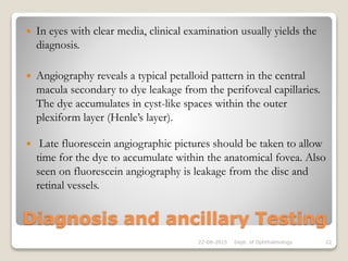 Diagnosis and ancillary Testing
 In eyes with clear media, clinical examination usually yields the
diagnosis.
 Angiography reveals a typical petalloid pattern in the central
macula secondary to dye leakage from the perifoveal capillaries.
The dye accumulates in cyst-like spaces within the outer
plexiform layer (Henle’s layer).
 Late fluorescein angiographic pictures should be taken to allow
time for the dye to accumulate within the anatomical fovea. Also
seen on fluorescein angiography is leakage from the disc and
retinal vessels.
22-08-2015 Dept. of Ophthalmology 22
 