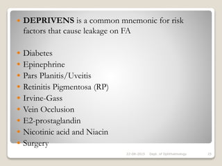  DEPRIVENS is a common mnemonic for risk
factors that cause leakage on FA
 Diabetes
 Epinephrine
 Pars Planitis/Uveitis
 Retinitis Pigmentosa (RP)
 Irvine-Gass
 Vein Occlusion
 E2-prostaglandin
 Nicotinic acid and Niacin
 Surgery
22-08-2015 Dept. of Ophthalmology 25
 