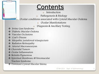 Contents
22-08-2015 Dept. of Ophthalmology 3
 Introduction
 Pathogenesis & Etiology
 Ocular conditions associated with Cystoid Macular Oedema
 Ocular Manifestations
 Diagnosis & Ancillary Testing
 Irvine Gass Syndrome
 Diabetic Macular Oedema
 Vascular Occlusions
 Coat’s Disease
 Idiopathic juxtafoveal telangiectasis
 Radiation Retinopathy
 Arterial Macroaneurysm
 Choroidal Tumors
 Ocular Inflammation
 Retinitis Pigmentosa
 Epiretinal Membrane &Vitreomacular
Traction Syndrome
 Dominant Cystoid Macular Edema
 