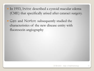  In 1953, Irvine described a cystoid macular edema
(CME) that specifically arised after cataract surgery.
 Gass and Norton subsequently studied the
characteristics of the new disease entity with
fluorescein angiography
22-08-2015 Dept. of Ophthalmology 31
 