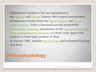 Pathophysiology
 inflammatory mediators that are upregulated in
the aqueous and vitreous humors after surgical manipulation
 Inflammation breaks down the blood-aqueous and blood-
retinal-barriers, leads to increased vascular permeability
 Eosinophilic transudate accumulates in the outer plexiform and
inner nuclear layers of the retina to create cystic spaces that
coalesce to form larger pockets of fluid
 In chronic CME, lamellar macular holes and subretinal fluid may
also form
22-08-2015 Dept. of Ophthalmology 34
 
