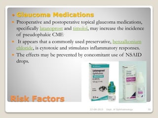 Risk Factors
 Glaucoma Medications
 Preoperative and postoperative topical glaucoma medications,
specifically latanoprost and timolol, may increase the incidence
of pseudophakic CME.
 It appears that a commonly used preservative, benzalkonium
chloride, is cytotoxic and stimulates inflammatory responses.
 The effects may be prevented by concomitant use of NSAID
drops.
22-08-2015 Dept. of Ophthalmology 39
 