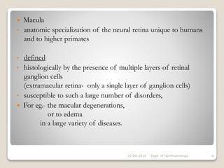  Macula
• anatomic specialization of the neural retina unique to humans
and to higher primates
• defined
• histologically by the presence of multiple layers of retinal
ganglion cells
(extramacular retina- only a single layer of ganglion cells)
• susceptible to such a large number of disorders,
 For eg.- the macular degenerations,
or to edema
in a large variety of diseases.
22-08-2015 Dept. of Ophthalmology 4
 
