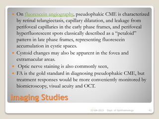 Imaging Studies
 On fluorescein angiography, pseudophakic CME is characterized
by retinal telangiectasis, capillary dilatation, and leakage from
perifoveal capillaries in the early phase frames, and perifoveal
hyperfluorescent spots classically described as a “petaloid”
pattern in late phase frames, representing fluorescein
accumulation in cystic spaces.
 Cystoid changes may also be apparent in the fovea and
extramacular areas.
 Optic nerve staining is also commonly seen,
 FA is the gold standard in diagnosing pseudophakic CME, but
treatment responses would be more conveniently monitored by
biomicroscopy, visual acuity and OCT.
22-08-2015 Dept. of Ophthalmology 42
 