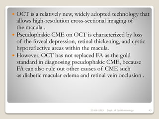  OCT is a relatively new, widely adopted technology that
allows high-resolution cross-sectional imaging of
the macula .
 Pseudophakic CME on OCT is characterized by loss
of the foveal depression, retinal thickening, and cystic
hyporeflective areas within the macula.
 However, OCT has not replaced FA as the gold
standard in diagnosing pseudophakic CME, because
FA can also rule out other causes of CME such
as diabetic macular edema and retinal vein occlusion .
22-08-2015 Dept. of Ophthalmology 43
 