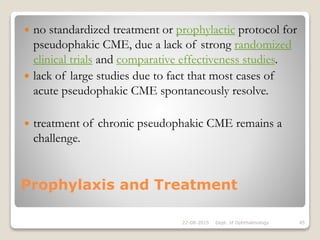 Prophylaxis and Treatment
 no standardized treatment or prophylactic protocol for
pseudophakic CME, due a lack of strong randomized
clinical trials and comparative effectiveness studies.
 lack of large studies due to fact that most cases of
acute pseudophakic CME spontaneously resolve.
 treatment of chronic pseudophakic CME remains a
challenge.
22-08-2015 Dept. of Ophthalmology 45
 