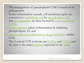  The management of pseudophakic CME is based on its
pathogenesis.
 In the inflammation cascade, cell membrane lipids are
converted to arachidonic acid by phospholipase A2,
and prostaglandins are then formed by cyclooxygenases
(COX).
 Corticosteroids reduce inflammation by inhibiting
phospholipase A2, and
 nonsteroidal anti-inflammatory drugs (NSAIDs) inhibit
COX.
 The 2 critical COX isoforms are COX-1 andCOX-2, and
the later is the major isoform expressed in the retina
22-08-2015 Dept. of Ophthalmology 46
 