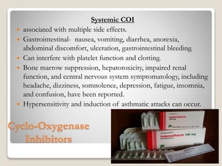 Cyclo-Oxygenase
Inhibitors
Systemic COI
 associated with multiple side effects.
 Gastrointestinal- nausea, vomiting, diarrhea, anorexia,
abdominal discomfort, ulceration, gastrointestinal bleeding.
 Can interfere with platelet function and clotting.
 Bone marrow suppression, hepatotoxicity, impaired renal
function, and central nervous system symptomatology, including
headache, dizziness, somnolence, depression, fatigue, insomnia,
and confusion, have been reported.
 Hypersensitivity and induction of asthmatic attacks can occur.
22-08-2015 Dept. of Ophthalmology 48
 