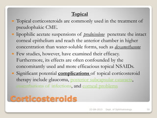 Corticosteroids
Topical
 Topical corticosteroids are commonly used in the treatment of
pseudophakic CME.
 lipophilic acetate suspensions of prednisolone penetrate the intact
corneal epithelium and reach the anterior chamber in higher
concentration than water-soluble forms, such as dexamethasone
 Few studies, however, have examined their efficacy.
Furthermore, its effects are often confounded by the
concomitantly used and more efficacious topical NSAIDs.
 Significant potential complications of topical corticosteroid
therapy include glaucoma, posterior subcapsular cataracts,
exacerbations of infections, and corneal problems
22-08-2015 Dept. of Ophthalmology 50
 