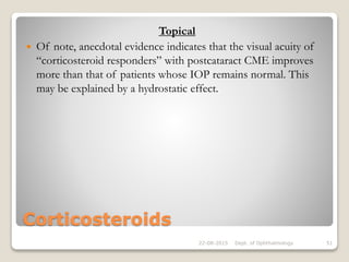 Corticosteroids
Topical
 Of note, anecdotal evidence indicates that the visual acuity of
“corticosteroid responders” with postcataract CME improves
more than that of patients whose IOP remains normal. This
may be explained by a hydrostatic effect.
22-08-2015 Dept. of Ophthalmology 51
 