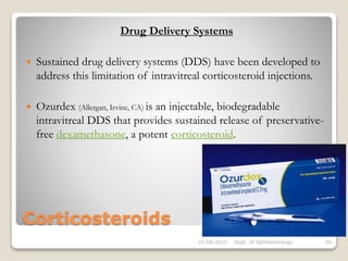 Corticosteroids
Drug Delivery Systems
 Sustained drug delivery systems (DDS) have been developed to
address this limitation of intravitreal corticosteroid injections.
 Ozurdex (Allergan, Irvine, CA) is an injectable, biodegradable
intravitreal DDS that provides sustained release of preservative-
free dexamethasone, a potent corticosteroid.
22-08-2015 Dept. of Ophthalmology 56
 