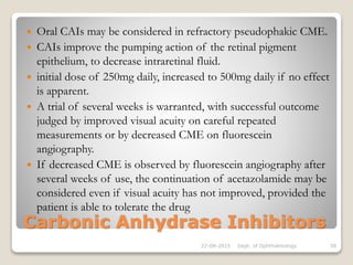 Carbonic Anhydrase Inhibitors
 Oral CAIs may be considered in refractory pseudophakic CME.
 CAIs improve the pumping action of the retinal pigment
epithelium, to decrease intraretinal fluid.
 initial dose of 250mg daily, increased to 500mg daily if no effect
is apparent.
 A trial of several weeks is warranted, with successful outcome
judged by improved visual acuity on careful repeated
measurements or by decreased CME on fluorescein
angiography.
 If decreased CME is observed by fluorescein angiography after
several weeks of use, the continuation of acetazolamide may be
considered even if visual acuity has not improved, provided the
patient is able to tolerate the drug
22-08-2015 Dept. of Ophthalmology 58
 