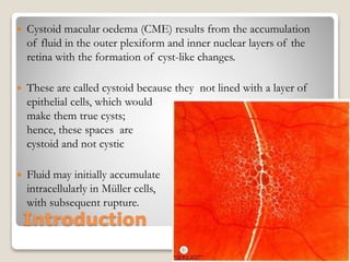 Introduction
 Cystoid macular oedema (CME) results from the accumulation
of fluid in the outer plexiform and inner nuclear layers of the
retina with the formation of cyst-like changes.
 These are called cystoid because they not lined with a layer of
epithelial cells, which would
make them true cysts;
hence, these spaces are
cystoid and not cystic
 Fluid may initially accumulate
intracellularly in Müller cells,
with subsequent rupture.
22-08-2015 Dept. of Ophthalmology 6
 