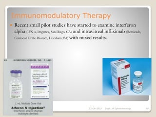 Immunomodulatory Therapy
 Recent small pilot studies have started to examine interferon
alpha (IFN-a, Imgenex, San Diego, CA) and intravitreal infliximab (Remicade,
Centocor Ortho Biotech, Horsham, PA) with mixed results.
22-08-2015 Dept. of Ophthalmology 60
 