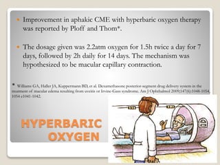 HYPERBARIC
OXYGEN
 Improvement in aphakic CME with hyperbaric oxygen therapy
was reported by Ploff and Thom*.
 The dosage given was 2.2atm oxygen for 1.5h twice a day for 7
days, followed by 2h daily for 14 days. The mechanism was
hypothesized to be macular capillary contraction.
22-08-2015 Dept. of Ophthalmology 61
* Williams GA, Haller JA, Kuppermann BD, et al. Dexamethasone posterior-segment drug delivery system in the
treatment of macular edema resulting from uveitis or Irvine-Gass syndrome. Am J Ophthalmol 2009;147(6):1048-1054,
1054 e1041-1042.
 