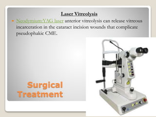 Surgical
Treatment
Laser Vitreolysis
 Neodymium:YAG laser anterior vitreolysis can release vitreous
incarceration in the cataract incision wounds that complicate
pseudophakic CME.
22-08-2015 Dept. of Ophthalmology 62
 