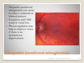 Idiopathic juxtafoveal telangiectasis
 Idiopathic juxtafoveal
telangiectasis can occur
in either a unilateral or
bilateral pattern.
 Exudation and CME
result in visual loss.
 Photocoagulation may
help to improve vision
if there is no
spontaneous
improvement.
22-08-2015 Dept. of Ophthalmology 69
 