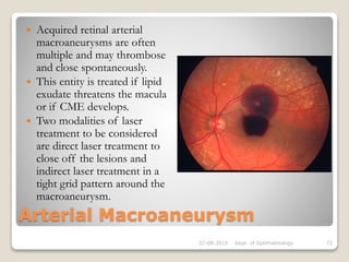 Arterial Macroaneurysm
 Acquired retinal arterial
macroaneurysms are often
multiple and may thrombose
and close spontaneously.
 This entity is treated if lipid
exudate threatens the macula
or if CME develops.
 Two modalities of laser
treatment to be considered
are direct laser treatment to
close off the lesions and
indirect laser treatment in a
tight grid pattern around the
macroaneurysm.
22-08-2015 Dept. of Ophthalmology 72
 