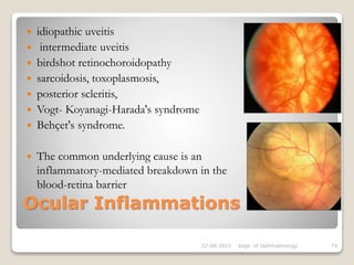 Ocular Inflammations
 idiopathic uveitis
 intermediate uveitis
 birdshot retinochoroidopathy
 sarcoidosis, toxoplasmosis,
 posterior scleritis,
 Vogt- Koyanagi-Harada's syndrome
 Behçet's syndrome.
 The common underlying cause is an
inflammatory-mediated breakdown in the
blood-retina barrier
22-08-2015 Dept. of Ophthalmology 74
 