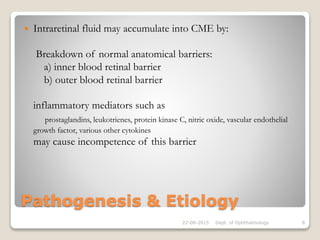Pathogenesis & Etiology
 Intraretinal fluid may accumulate into CME by:
Breakdown of normal anatomical barriers:
a) inner blood retinal barrier
b) outer blood retinal barrier
inflammatory mediators such as
prostaglandins, leukotrienes, protein kinase C, nitric oxide, vascular endothelial
growth factor, various other cytokines
may cause incompetence of this barrier
22-08-2015 Dept. of Ophthalmology 8
 
