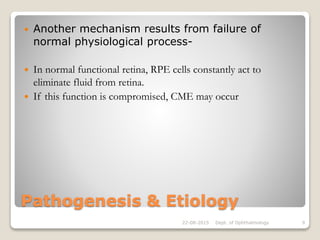 Pathogenesis & Etiology
 Another mechanism results from failure of
normal physiological process-
 In normal functional retina, RPE cells constantly act to
eliminate fluid from retina.
 If this function is compromised, CME may occur
22-08-2015 Dept. of Ophthalmology 9
 