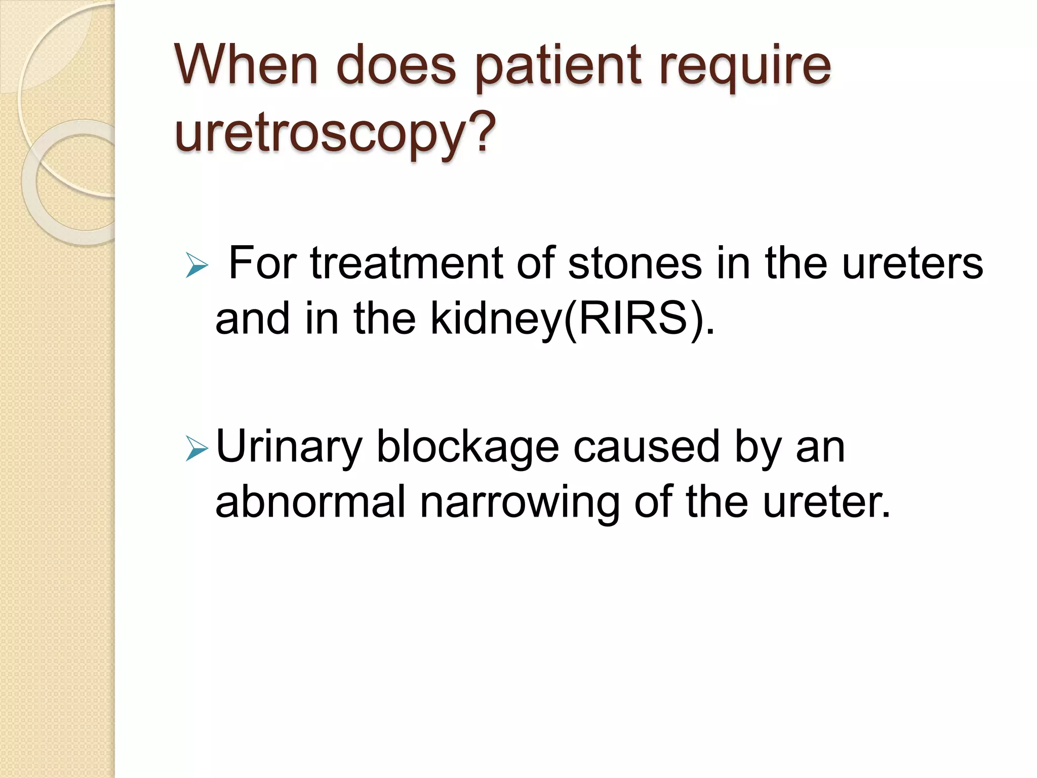 When does patient require
uretroscopy?
 For treatment of stones in the ureters
and in the kidney(RIRS).
Urinary blockage caused by an
abnormal narrowing of the ureter.
 