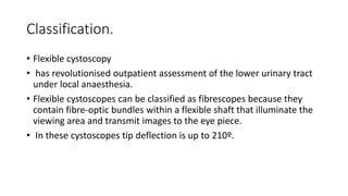 Classification.
• Flexible cystoscopy
• has revolutionised outpatient assessment of the lower urinary tract
under local anaesthesia.
• Flexible cystoscopes can be classified as fibrescopes because they
contain fibre‐optic bundles within a flexible shaft that illuminate the
viewing area and transmit images to the eye piece.
• In these cystoscopes tip deflection is up to 210º.
 