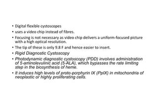 • Digital flexible cystoscopes
• uses a video chip instead of fibres.
• Focusing is not necessary as video chip delivers a uniform‐focused picture
with a high optical resolution.
• The tip of these is only 9.8 F and hence easier to insert.
• Rigid Diagnostic Cystoscopy
• Photodynamic diagnostic cystoscopy (PDD) involves administration
of 5‐aminolevulinic acid (5‐ALA), which bypasses the rate limiting
step in the biosynthesis of heme.
• It induces high levels of proto‐porphyrin IX (PpIX) in mitochondria of
neoplastic or highly proliferating cells.
 