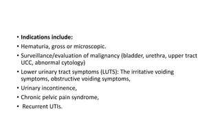 • Indications include:
• Hematuria, gross or microscopic.
• Surveillance/evaluation of malignancy (bladder, urethra, upper tract
UCC, abnormal cytology)
• Lower urinary tract symptoms (LUTS): The irritative voiding
symptoms, obstructive voiding symptoms,
• Urinary incontinence,
• Chronic pelvic pain syndrome,
• Recurrent UTIs.
 