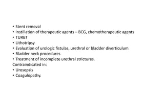 • Stent removal
• Instillation of therapeutic agents – BCG, chemotherapeutic agents
• TURBT
• Lithotripsy
• Evaluation of urologic fistulas, urethral or bladder diverticulum
• Bladder neck procedures
• Treatment of incomplete urethral strictures.
Contraindicated in:
• Urosepsis
• Coagulopathy.
 