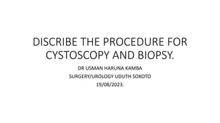 DISCRIBE THE PROCEDURE FOR
CYSTOSCOPY AND BIOPSY.
DR USMAN HARUNA KAMBA
SURGERY/UROLOGY UDUTH SOKOTO
19/08/2023.
 