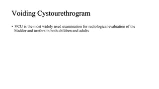 Voiding Cystourethrogram
• VCU is the most widely used examination for radiological evaluation of the
bladder and urethra in both children and adults
 