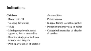 Indications
Children
• Recurrent UTI
• Voiding difficulties
• VUR
• Meningomyelocele, sacral
agenesis, Rectal anomalies
• Baseline study prior to lower
urinary tract surgery
• Post-op evaluation of ureteric
abnormalities
• Pelvic trauma
• In renal failure to exclude reflux
• Posterior urethral valve or polyp
• Congenital anomalies of bladder
& urethra.
 