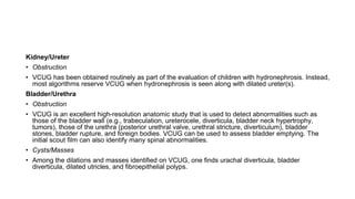 Kidney/Ureter
• Obstruction
• VCUG has been obtained routinely as part of the evaluation of children with hydronephrosis. Instead,
most algorithms reserve VCUG when hydronephrosis is seen along with dilated ureter(s).
Bladder/Urethra
• Obstruction
• VCUG is an excellent high-resolution anatomic study that is used to detect abnormalities such as
those of the bladder wall (e.g., trabeculation, ureterocele, diverticula, bladder neck hypertrophy,
tumors), those of the urethra (posterior urethral valve, urethral stricture, diverticulum), bladder
stones, bladder rupture, and foreign bodies. VCUG can be used to assess bladder emptying. The
initial scout film can also identify many spinal abnormalities.
• Cysts/Masses
• Among the dilations and masses identified on VCUG, one finds urachal diverticula, bladder
diverticula, dilated utricles, and fibroepithelial polyps.
 