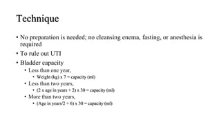 Technique
• No preparation is needed; no cleansing enema, fasting, or anesthesia is
required
• To rule out UTI
• Bladder capacity
• Less than one year,
• Weight (kg) x 7 = capacity (ml)
• Less than two years,
• (2 x age in years + 2) x 30 = capacity (ml)
• More than two years,
• (Age in years/2 + 6) x 30 = capacity (ml)
 